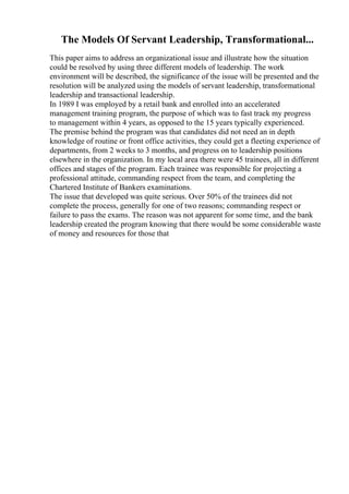 The Models Of Servant Leadership, Transformational...
This paper aims to address an organizational issue and illustrate how the situation
could be resolved by using three different models of leadership. The work
environment will be described, the significance of the issue will be presented and the
resolution will be analyzed using the models of servant leadership, transformational
leadership and transactional leadership.
In 1989 I was employed by a retail bank and enrolled into an accelerated
management training program, the purpose of which was to fast track my progress
to management within 4 years, as opposed to the 15 years typically experienced.
The premise behind the program was that candidates did not need an in depth
knowledge of routine or front office activities, they could get a fleeting experience of
departments, from 2 weeks to 3 months, and progress on to leadership positions
elsewhere in the organization. In my local area there were 45 trainees, all in different
offices and stages of the program. Each trainee was responsible for projecting a
professional attitude, commanding respect from the team, and completing the
Chartered Institute of Bankers examinations.
The issue that developed was quite serious. Over 50% of the trainees did not
complete the process, generally for one of two reasons; commanding respect or
failure to pass the exams. The reason was not apparent for some time, and the bank
leadership created the program knowing that there would be some considerable waste
of money and resources for those that
 
