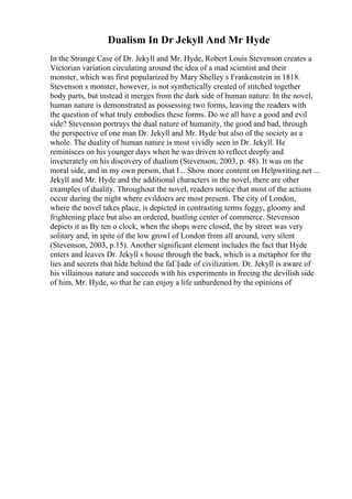 Dualism In Dr Jekyll And Mr Hyde
In the Strange Case of Dr. Jekyll and Mr. Hyde, Robert Louis Stevenson creates a
Victorian variation circulating around the idea of a mad scientist and their
monster, which was first popularized by Mary Shelley s Frankenstein in 1818.
Stevenson s monster, however, is not synthetically created of stitched together
body parts, but instead it merges from the dark side of human nature. In the novel,
human nature is demonstrated as possessing two forms, leaving the readers with
the question of what truly embodies these forms. Do we all have a good and evil
side? Stevenson portrays the dual nature of humanity, the good and bad, through
the perspective of one man Dr. Jekyll and Mr. Hyde but also of the society as a
whole. The duality of human nature is most vividly seen in Dr. Jekyll. He
reminisces on his younger days when he was driven to reflect deeply and
inveterately on his discovery of dualism (Stevenson, 2003, p. 48). It was on the
moral side, and in my own person, that I... Show more content on Helpwriting.net ...
Jekyll and Mr. Hyde and the additional characters in the novel, there are other
examples of duality. Throughout the novel, readers notice that most of the actions
occur during the night where evildoers are most present. The city of London,
where the novel takes place, is depicted in contrasting terms foggy, gloomy and
frightening place but also an ordered, bustling center of commerce. Stevenson
depicts it as By ten o clock, when the shops were closed, the by street was very
solitary and, in spite of the low growl of London from all around, very silent
(Stevenson, 2003, p.15). Another significant element includes the fact that Hyde
enters and leaves Dr. Jekyll s house through the back, which is a metaphor for the
lies and secrets that hide behind the faГ§ade of civilization. Dr. Jekyll is aware of
his villainous nature and succeeds with his experiments in freeing the devilish side
of him, Mr. Hyde, so that he can enjoy a life unburdened by the opinions of
 