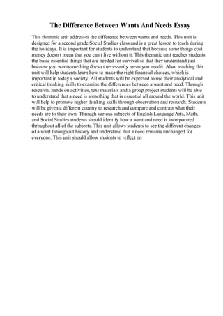 The Difference Between Wants And Needs Essay
This thematic unit addresses the difference between wants and needs. This unit is
designed for a second grade Social Studies class and is a great lesson to teach during
the holidays. It is important for students to understand that because some things cost
money doesn t mean that you can t live without it. This thematic unit teaches students
the basic essential things that are needed for survival so that they understand just
because you wantsomething doesn t necessarily mean you needit. Also, teaching this
unit will help students learn how to make the right financial choices, which is
important in today s society. All students will be expected to use their analytical and
critical thinking skills to examine the differences between a want and need. Through
research, hands on activities, text materials and a group project students will be able
to understand that a need is something that is essential all around the world. This unit
will help to promote higher thinking skills through observation and research. Students
will be given a different country to research and compare and contrast what their
needs are to their own. Through various subjects of English Language Arts, Math,
and Social Studies students should identify how a want and need is incorporated
throughout all of the subjects. This unit allows students to see the different changes
of a want throughout history and understand that a need remains unchanged for
everyone. This unit should allow students to reflect on
 