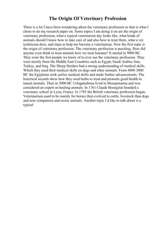 The Origin Of Veterinary Profession
There is a lot I have been wondering about the veterinary profession so that is what I
chose to do my research paper on. Some topics I am doing it on are the origin of
veterinary profession, what a typical veterinarian day looks like, what kinds of
animals should I know how to take care of and also how to treat them, what a vet
technician does, and steps to help me become a veterinarian. Now the first topic is
the origin of veterinary profession. The veterinary profession is puzzling. How did
anyone even think to treat animals how we treat humans? It started in 9000 BC.
They were the first people we know of to ever use the veterinary profession. They
were mostly from the Middle East Countries such as Egypt, Saudi Arabia, Iran,
Turkey, and Iraq. The Sheep Herders had a strong understanding of medical skills.
Which they used their medical skills on dogs and other animals. From 4000 3000
BC the Egyptians took earlier medical skills and made further advancements. The
historical records show how they used herbs to treat and promote good health in
tamed animals. Then in 3000 BC Urlugaledinna lived in Mesopotamia and was
considered an expert on healing animals. In 1761 Claude Bourgelat founded a
veterinary school in Lyon, France. In 1785 the British veterinary profession began.
Veterinarians used to be mainly for horses then evolved to cattle, livestock than dogs
and now companion and exotic animals. Another topic I d like to talk about is a
typical
 