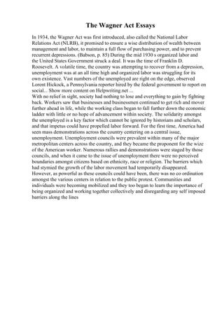 The Wagner Act Essays
In 1934, the Wagner Act was first introduced, also called the National Labor
Relations Act (NLRB), it promised to ensure a wise distribution of wealth between
management and labor, to maintain a full flow of purchasing power, and to prevent
recurrent depressions. (Babson, p. 85) During the mid 1930 s organized labor and
the United States Government struck a deal. It was the time of Franklin D.
Roosevelt. A volatile time, the country was attempting to recover from a depression,
unemployment was at an all time high and organized labor was struggling for its
own existence. Vast numbers of the unemployed are right on the edge, observed
Lorent Hickock, a Pennsylvania reporter hired by the federal government to report on
social... Show more content on Helpwriting.net ...
With no relief in sight, society had nothing to lose and everything to gain by fighting
back. Workers saw that businesses and businessmen continued to get rich and mover
further ahead in life, while the working class began to fall further down the economic
ladder with little or no hope of advancement within society. The solidarity amongst
the unemployed is a key factor which cannot be ignored by historians and scholars,
and that impetus could have propelled labor forward. For the first time, America had
seen mass demonstrations across the country centering on a central issue,
unemployment. Unemployment councils were prevalent within many of the major
metropolitan centers across the country, and they became the proponent for the wize
of the American worker. Numerous rallies and demonstrations were staged by those
councils, and when it came to the issue of unemployment there were no perceived
boundaries amongst citizens based on ethnicity, race or religion. The barriers which
had stymied the growth of the labor movement had temporarily disappeared.
However, as powerful as these councils could have been, there was no co ordination
amongst the various centers in relation to the public protest. Communities and
individuals were becoming mobilized and they too began to learn the importance of
being organized and working together collectively and disregarding any self imposed
barriers along the lines
 