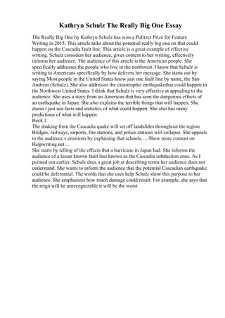 Kathryn Schulz The Really Big One Essay
The Really Big One by Kathryn Schulz has won a Pulitzer Prize for Feature
Writing in 2015. This article talks about the potential really big one on that could
happen on the Cascadia fault line. This article is a great example of effective
writing. Schulz considers her audience, gives context to her writing, effectively
informs her audience. The audience of this article is the American people. She
specifically addresses the people who live in the northwest. I know that Schulz is
writing to Americans specifically by how delivers her message. She starts out by
saying Most people in the United States know just one fault line by name, the San
Andreas (Schulz). She also addresses the catastrophic earthquakethat could happen in
the Northwest United States. I think that Schulz is very effective at appealing to the
audience. She uses a story from an American that has seen the dangerous effects of
an earthquake in Japan. She also explains the terrible things that will happen. She
doesn t just use facts and statistics of what could happen. She also has many
predictions of what will happen.
Heck 2
The shaking from the Cascadia quake will set off landslides throughout the region
Bridges, railways, airports, fire stations, and police stations will collapse. She appeals
to the audience s emotions by explaining that schools, ... Show more content on
Helpwriting.net ...
She starts by telling of the effects that a hurricane in Japan had. She informs the
audience of a lesser known fault line known as the Cascadia subduction zone. As I
pointed out earlier, Schulz does a great job at describing terms her audience does not
understand. She wants to inform the audience that the potential Cascadian earthquake
could be deferential. The words that she uses help Schulz show this purpose to her
audience. She emphasizes how much damage could result. For example, she says that
the reign will be unrecognizable it will be the worst
 