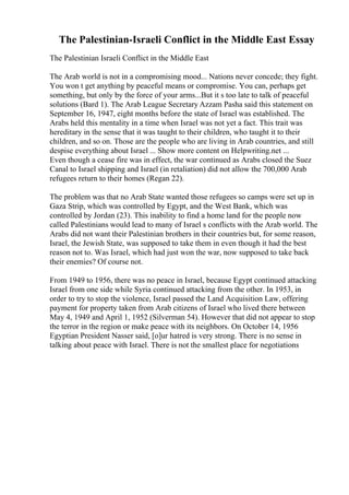 The Palestinian-Israeli Conflict in the Middle East Essay
The Palestinian Israeli Conflict in the Middle East
The Arab world is not in a compromising mood... Nations never concede; they fight.
You won t get anything by peaceful means or compromise. You can, perhaps get
something, but only by the force of your arms...But it s too late to talk of peaceful
solutions (Bard 1). The Arab League Secretary Azzam Pasha said this statement on
September 16, 1947, eight months before the state of Israel was established. The
Arabs held this mentality in a time when Israel was not yet a fact. This trait was
hereditary in the sense that it was taught to their children, who taught it to their
children, and so on. Those are the people who are living in Arab countries, and still
despise everything about Israel ... Show more content on Helpwriting.net ...
Even though a cease fire was in effect, the war continued as Arabs closed the Suez
Canal to Israel shipping and Israel (in retaliation) did not allow the 700,000 Arab
refugees return to their homes (Regan 22).
The problem was that no Arab State wanted those refugees so camps were set up in
Gaza Strip, which was controlled by Egypt, and the West Bank, which was
controlled by Jordan (23). This inability to find a home land for the people now
called Palestinians would lead to many of Israel s conflicts with the Arab world. The
Arabs did not want their Palestinian brothers in their countries but, for some reason,
Israel, the Jewish State, was supposed to take them in even though it had the best
reason not to. Was Israel, which had just won the war, now supposed to take back
their enemies? Of course not.
From 1949 to 1956, there was no peace in Israel, because Egypt continued attacking
Israel from one side while Syria continued attacking from the other. In 1953, in
order to try to stop the violence, Israel passed the Land Acquisition Law, offering
payment for property taken from Arab citizens of Israel who lived there between
May 4, 1949 and April 1, 1952 (Silverman 54). However that did not appear to stop
the terror in the region or make peace with its neighbors. On October 14, 1956
Egyptian President Nasser said, [o]ur hatred is very strong. There is no sense in
talking about peace with Israel. There is not the smallest place for negotiations
 