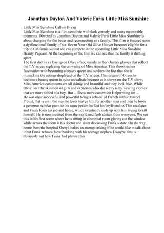 Jonathan Dayton And Valerie Faris Little Miss Sunshine
Little Miss Sunshine Callum Bryan
Little Miss Sunshine is a film complete with dark comedy and many memorable
moments. Directed by Jonathan Dayton and Valerie Faris Little Miss Sunshine is
about changing for the better and reconnecting as a family. This film is focused upon
a dysfunctional family of six. Seven Year Old Olive Hoover becomes eligible for a
trip to California so that she can compete in the upcoming Little Miss Sunshine
Beauty Pageant. At the beginning of the film we can see that the family is drifting
apart.
The first shot is a close up on Olive s face mainly on her chunky glasses that reflect
the T.V screen replaying the crowning of Miss America. This shows us her
fascination with becoming a beauty queen and so does the fact that she is
mimicking the actions displayed on the T.V screen. This dream of Olives to
become a beauty queen is quite unrealistic because as it shows on the T.V show,
Miss America contestants are all skinny and beautiful and they look fake. While
Olive isn t the skinniest of girls and expresses who she really is by wearing clothes
that are more suited to a boy. But ... Show more content on Helpwriting.net ...
He was once successful and powerful being a scholar of French author Marcel
Proust, that is until the man he loves leaves him for another man and then he loses
a generous scholar grant to the same person he lost his boyfriend to. This escalates
and Frank loses his job and home, which eventually ends up with him trying to kill
himself. He is now isolated from the world and feels distant from everyone. We see
this in his first scene where he is sitting in a hospital room glaring out the window
while across the room is his doctor and sister discussing Frank s state. On the way
home from the hospital Sheryl makes an attempt asking if he would like to talk about
it but Frank refuses. Now bunking with his teenage nephew Dwayne, this is
obviously not how Frank had planned his
 