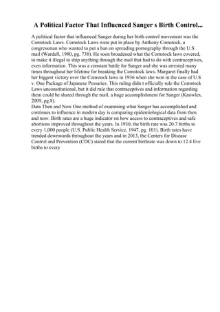 A Political Factor That Influenced Sanger s Birth Control...
A political factor that influenced Sanger during her birth control movement was the
Comstock Laws. Comstock Laws were put in place by Anthony Comstock, a
congressman who wanted to put a ban on spreading pornography through the U.S
mail (Wardell, 1980, pg. 738). He soon broadened what the Comstock laws covered,
to make it illegal to ship anything through the mail that had to do with contraceptives,
even information. This was a constant battle for Sanger and she was arrested many
times throughout her lifetime for breaking the Comstock laws. Margaret finally had
her biggest victory over the Comstock laws in 1936 when she won in the case of U.S
v. One Package of Japanese Pessaries. This ruling didn t officially rule the Comstock
Laws unconstitutional, but it did rule that contraceptives and information regarding
them could be shared through the mail, a huge accomplishment for Sanger (Knowles,
2009, pg.8).
Data Then and Now One method of examining what Sanger has accomplished and
continues to influence in modern day is comparing epidemiological data from then
and now. Birth rates are a huge indicator on how access to contraceptives and safe
abortions improved throughout the years. In 1930, the birth rate was 20.7 births to
every 1,000 people (U.S. Public Health Service, 1947, pg. 101). Birth rates have
trended downwards throughout the years and in 2013, the Centers for Disease
Control and Prevention (CDC) stated that the current birthrate was down to 12.4 live
births to every
 