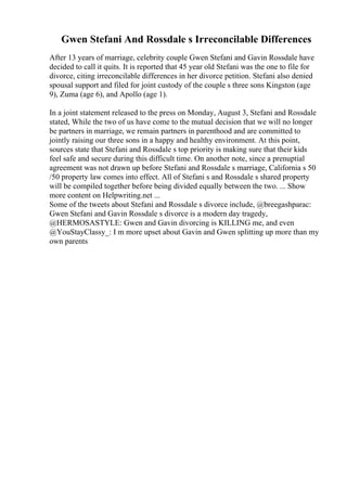 Gwen Stefani And Rossdale s Irreconcilable Differences
After 13 years of marriage, celebrity couple Gwen Stefani and Gavin Rossdale have
decided to call it quits. It is reported that 45 year old Stefani was the one to file for
divorce, citing irreconcilable differences in her divorce petition. Stefani also denied
spousal support and filed for joint custody of the couple s three sons Kingston (age
9), Zuma (age 6), and Apollo (age 1).
In a joint statement released to the press on Monday, August 3, Stefani and Rossdale
stated, While the two of us have come to the mutual decision that we will no longer
be partners in marriage, we remain partners in parenthood and are committed to
jointly raising our three sons in a happy and healthy environment. At this point,
sources state that Stefani and Rossdale s top priority is making sure that their kids
feel safe and secure during this difficult time. On another note, since a prenuptial
agreement was not drawn up before Stefani and Rossdale s marriage, California s 50
/50 property law comes into effect. All of Stefani s and Rossdale s shared property
will be compiled together before being divided equally between the two. ... Show
more content on Helpwriting.net ...
Some of the tweets about Stefani and Rossdale s divorce include, @breegashparac:
Gwen Stefani and Gavin Rossdale s divorce is a modern day tragedy,
@HERMOSASTYLE: Gwen and Gavin divorcing is KILLING me, and even
@YouStayClassy_: I m more upset about Gavin and Gwen splitting up more than my
own parents
 