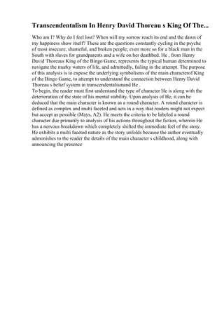 Transcendentalism In Henry David Thoreau s King Of The...
Who am I? Why do I feel lost? When will my sorrow reach its end and the dawn of
my happiness show itself? These are the questions constantly cycling in the psyche
of most insecure, shameful, and broken people; even more so for a black man in the
South with slaves for grandparents and a wife on her deathbed. He , from Henry
David Thoreaus King of the Bingo Game, represents the typical human determined to
navigate the murky waters of life, and admittedly, failing in the attempt. The purpose
of this analysis is to expose the underlying symbolisms of the main characterof King
of the Bingo Game, to attempt to understand the connection between Henry David
Thoreau s belief system in transcendentalismand He .
To begin, the reader must first understand the type of character He is along with the
deterioration of the state of his mental stability. Upon analysis of He, it can be
deduced that the main character is known as a round character. A round character is
defined as complex and multi faceted and acts in a way that readers might not expect
but accept as possible (Mays, A2). He meets the criteria to be labeled a round
character due primarily to analysis of his actions throughout the fiction, wherein He
has a nervous breakdown which completely shifted the immediate feel of the story.
He exhibits a multi faceted nature as the story unfolds because the author eventually
admonishes to the reader the details of the main character s childhood, along with
announcing the presence
 