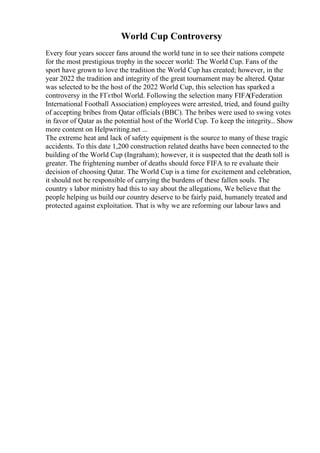 World Cup Controversy
Every four years soccer fans around the world tune in to see their nations compete
for the most prestigious trophy in the soccer world: The World Cup. Fans of the
sport have grown to love the tradition the World Cup has created; however, in the
year 2022 the tradition and integrity of the great tournament may be altered. Qatar
was selected to be the host of the 2022 World Cup, this selection has sparked a
controversy in the FГєtbol World. Following the selection many FIFA(Federation
International Football Association) employees were arrested, tried, and found guilty
of accepting bribes from Qatar officials (BBC). The bribes were used to swing votes
in favor of Qatar as the potential host of the World Cup. To keep the integrity
... Show
more content on Helpwriting.net ...
The extreme heat and lack of safety equipment is the source to many of these tragic
accidents. To this date 1,200 construction related deaths have been connected to the
building of the World Cup (Ingraham); however, it is suspected that the death toll is
greater. The frightening number of deaths should force FIFA to re evaluate their
decision of choosing Qatar. The World Cup is a time for excitement and celebration,
it should not be responsible of carrying the burdens of these fallen souls. The
country s labor ministry had this to say about the allegations, We believe that the
people helping us build our country deserve to be fairly paid, humanely treated and
protected against exploitation. That is why we are reforming our labour laws and
 