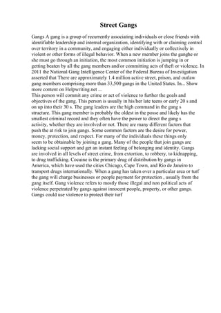 Street Gangs
Gangs A gang is a group of recurrently associating individuals or close friends with
identifiable leadership and internal organization, identifying with or claiming control
over territory in a community, and engaging either individually or collectively in
violent or other forms of illegal behavior. When a new member joins the ganghe or
she must go through an initiation, the most common initiation is jumping in or
getting beaten by all the gang members and/or committing acts of theft or violence. In
2011 the National Gang Intelligence Center of the Federal Bureau of Investigation
asserted that There are approximately 1.4 million active street, prison, and outlaw
gang members comprising more than 33,500 gangs in the United States. In... Show
more content on Helpwriting.net ...
This person will commit any crime or act of violence to further the goals and
objectives of the gang. This person is usually in his/her late teens or early 20 s and
on up into their 30 s. The gang leaders are the high command in the gang s
structure. This gang member is probably the oldest in the posse and likely has the
smallest criminal record and they often have the power to direct the gang s
activity, whether they are involved or not. There are many different factors that
push the at risk to join gangs. Some common factors are the desire for power,
money, protection, and respect. For many of the individuals these things only
seem to be obtainable by joining a gang. Many of the people that join gangs are
lacking social support and get an instant feeling of belonging and identity. Gangs
are involved in all levels of street crime, from extortion, to robbery, to kidnapping,
to drug trafficking. Cocaine is the primary drug of distribution by gangs in
America, which have used the cities Chicago, Cape Town, and Rio de Janeiro to
transport drugs internationally. When a gang has taken over a particular area or turf
the gang will charge businesses or people payment for protection , usually from the
gang itself. Gang violence refers to mostly those illegal and non political acts of
violence perpetrated by gangs against innocent people, property, or other gangs.
Gangs could use violence to protect their turf
 