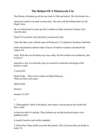 The Helmet Of A Motorcycle Car
The History of helmets go all the way back to 1966 and earlier. The first helmet for a
motorized vehicle was made in motivation. The man with the brilliant plan was Dr.
Hugh Cairns.
He was determined to come up with a solution to make motorized vehicles safer
when his dear
friend T.E Lawrence who died from a motorcyclecrash.
After that idea a man with the name of Professor C.F Lombard of Southern California
made and patented a helmet made of layers of leather to disperse and absorb the
impact of a
crash. Well that was the theory any ways sadly, the first models were ineffective, due
to lack of
materials to use. It would take years for research in materials and design of the
helmet to make
it successful.
Daniel Gady ... Show more content on Helpwriting.net ...
There are three main types:
Daniel Gady
Period 3
January 23, 2017
3
1: Thermoplastic which is hot plastic, that means it can be poured into molds and
then cooled
to form the shell of a helmet. These helmets are not that hard and require extra
padding (which
is usually foam) to meet safety standards.
2: Fiber Glass These shells cost more than plastic. This is because they are harder to
make. To
 