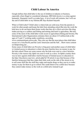 Child Labour In America
Google defines that child labor is the use of children in industry or business,
especially when illegal or considered inhumane. ВЁChild slavery is a crime against
humanity. Humanity itself is at stake here. A lot of work still remains, but I will see
the end of child labor in my lifetime.ВЁ Says Kailash Satyarth
What is Child Labor? Child Labor is where kids are sold away from the parents to
work for other people and keeps the kids from attending school.But also the work the
kids have to do can harm them.Some works that they do is illicit activities like drug
trades,serving as a soldiers and fishing and mining and lastel is agriculture. But also
some of the most of the child labor work occurs in agriculture,fishing,and forestry.The
International Labor Organization estimates there are about 215 million kids at the
ages of 5 and 17 working under conditions, according
www.continuetolearn.uiowa.edu. They also say that the most places that child labor
occurs in is Asia,Pacific,and the Latin Americans and the Sub... Show more content
on Helpwriting.net ...
Some cause of child labor are Poverty is bing poor and another cause of child labor
is Limited access to education is where the poor families have no money to pay for
the kids school.Those are some reason why the kids were sent to a slave factories.
Poverty is the reason why Iqbal was sent to work as a slave. In Iqbals country there
was no laws against child labor.And be becuase of limited access to education in
the http://ihscslnews.org/view_article.php?id=58 article it says that because of the
families being poor that they make their kids work on the side of the streets to try
to sell some stuff like the stuff they make and maybe drugs so they can try to make
money to pay for them to go to school.This sends them to be a child slave because
they cannot make money so the work at a child salve instead to get
 