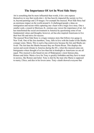 The Importance Of Art In West Side Story
Art is something that be more influential than words, it let s one express
themselves in way that words don t. Art has heavily impacted the society we live
in, beyond paintings and 2 D images. For example the musical, West Side Story had
an enormous impact on the world around it. It challenged people s ideas on
immigration and racism while capturing one s heart with a tragic love story. One a
smaller scale, a mural in Morrison, IL, remines any viewer the importance of art. Art
has transformed the social environment in America by questioning some of our
fundamental values and thoughts; however, art has also inspired Americans to live
their best life and strive for success.
The musical West Side Story is a tragic romance story that follows two gangs in
New York. One of the Jets members, Tony, falls in love with the leader of the Sharks
younger sister, Maria. This is such a big controversy because the Jets and Sharks are
rivals. The Jets hate the Sharks because they are Puerto Rican. This displays the
racism and social climate in America during the 60 s, when this musical came out.
Inmigrantes where thought of as less than but in hindsight as Americans we are all
equal. This musical is also based on one of Shakespeare s most famous play,
Romeo and Juliet. Maria s love for Tony is quickly forbidden and they have to meet
in secrecy, like Romeo and Juliet. Tony is shot by the man who Maria is supposed
to marry, Chico, and dies in his lovers arms. Tony s death showed everyone that
 