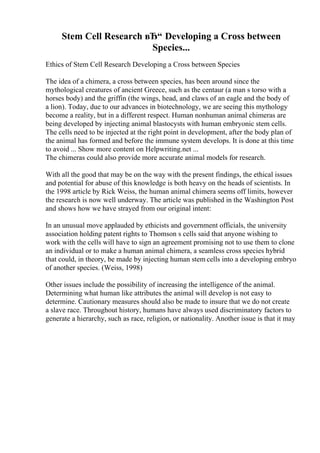 Stem Cell Research вЂ“ Developing a Cross between
Species...
Ethics of Stem Cell Research Developing a Cross between Species
The idea of a chimera, a cross between species, has been around since the
mythological creatures of ancient Greece, such as the centaur (a man s torso with a
horses body) and the griffin (the wings, head, and claws of an eagle and the body of
a lion). Today, due to our advances in biotechnology, we are seeing this mythology
become a reality, but in a different respect. Human nonhuman animal chimeras are
being developed by injecting animal blastocysts with human embryonic stem cells.
The cells need to be injected at the right point in development, after the body plan of
the animal has formed and before the immune system develops. It is done at this time
to avoid ... Show more content on Helpwriting.net ...
The chimeras could also provide more accurate animal models for research.
With all the good that may be on the way with the present findings, the ethical issues
and potential for abuse of this knowledge is both heavy on the heads of scientists. In
the 1998 article by Rick Weiss, the human animal chimera seems off limits, however
the research is now well underway. The article was published in the Washington Post
and shows how we have strayed from our original intent:
In an unusual move applauded by ethicists and government officials, the university
association holding patent rights to Thomson s cells said that anyone wishing to
work with the cells will have to sign an agreement promising not to use them to clone
an individual or to make a human animal chimera, a seamless cross species hybrid
that could, in theory, be made by injecting human stem cells into a developing embryo
of another species. (Weiss, 1998)
Other issues include the possibility of increasing the intelligence of the animal.
Determining what human like attributes the animal will develop is not easy to
determine. Cautionary measures should also be made to insure that we do not create
a slave race. Throughout history, humans have always used discriminatory factors to
generate a hierarchy, such as race, religion, or nationality. Another issue is that it may
 