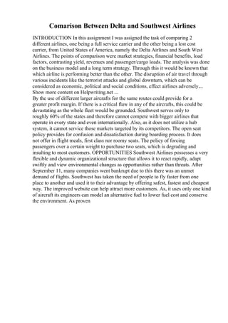 Comarison Between Delta and Southwest Airlines
INTRODUCTION In this assignment I was assigned the task of comparing 2
different airlines, one being a full service carrier and the other being a lost cost
carrier, from United States of America, namely the Delta Airlines and South West
Airlines. The points of comparison were market strategies, financial benefits, load
factors, contrasting yield, revenues and passenger/cargo loads. The analysis was done
on the business model and a long term strategy. Through this it would be known that
which airline is performing better than the other. The disruption of air travel through
various incidents like the terrorist attacks and global downturn, which can be
considered as economic, political and social conditions, effect airlines adversely....
Show more content on Helpwriting.net ...
By the use of different larger aircrafts for the same routes could provide for a
greater profit margin. If there is a critical flaw in any of the aircrafts, this could be
devastating as the whole fleet would be grounded. Southwest serves only to
roughly 60% of the states and therefore cannot compete with bigger airlines that
operate in every state and even internationally. Also, as it does not utilize a hub
system, it cannot service those markets targeted by its competitors. The open seat
policy provides for confusion and dissatisfaction during boarding process. It does
not offer in flight meals, first class nor roomy seats. The policy of forcing
passengers over a certain weight to purchase two seats, which is degrading and
insulting to most customers. OPPORTUNITIES Southwest Airlines possesses a very
flexible and dynamic organizational structure that allows it to react rapidly, adapt
swiftly and view environmental changes as opportunities rather than threats. After
September 11, many companies went bankrupt due to this there was an unmet
demand of flights. Southwest has taken the need of people to fly faster from one
place to another and used it to their advantage by offering safest, fastest and cheapest
way. The improved website can help attract more customers. As, it uses only one kind
of aircraft its engineers can model an alternative fuel to lower fuel cost and conserve
the environment. As proven
 