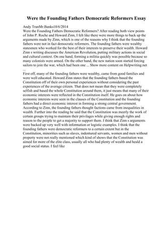 Were the Founding Fathers Democratic Reformers Essay
Andy TranMr.Banks10/6/2014
Were the Founding Fathers Democratic Reformers? After reading both view points
of John P. Roche and Howard Zinn, I felt like there were more things to back up the
arguments made by Zinn, which is one of the reasons why I think that the founding
fathers were not in fact democratic reformers. The founding fathers were wealthy
statesmen who worked for the best of their interests to preserve their wealth. Howard
Zinn s writing discusses the American Revolution, putting military actions in social
and cultural context. On one hand, forming a militia quickly was possible because so
many colonists were armed. On the other hand, the new nation soon started forcing
sailors to join the war, which had been one ... Show more content on Helpwriting.net
...
First off, many of the founding fathers were wealthy, came from good families and
were well educated. Howard Zinn states that the founding fathers based the
Constitution off of their own personal experiences without considering the past
experiences of the average citizen. That does not mean that they were completely
selfish and based the whole Constitution around them, it just means that many of their
economic interests were reflected in the Constitution itself. He goes on about how
economic interests were seen in the clauses of the Constitution and the founding
fathers had a direct economic interest in forming a strong central government.
According to Zinn, the founding fathers thought factions came from inequalities in
wealth. Further into the reading he said that the Constitution was meerly the work of
certain groups trying to maintain their privilages while giving enough rights and
reason to the people to get a majority to support them. I think that Zinn s arguments
were backed up very well with information or logistic examples. I think that the
founding fathers were democratic reformers to a certain extent but in the
Constitution, minorities such as slaves, indentured servants, women and men without
property were not really mentioned which kind of shows that the Constitution was
aimed for more of the elite class, usually all who had plenty of wealth and heald a
good social status. I feel like
 
