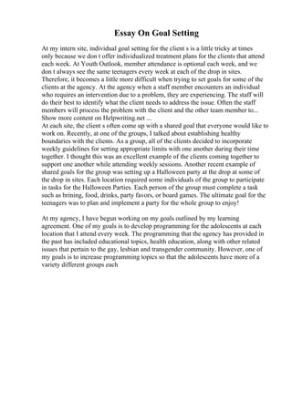Essay On Goal Setting
At my intern site, individual goal setting for the client s is a little tricky at times
only because we don t offer individualized treatment plans for the clients that attend
each week. At Youth Outlook, member attendance is optional each week, and we
don t always see the same teenagers every week at each of the drop in sites.
Therefore, it becomes a little more difficult when trying to set goals for some of the
clients at the agency. At the agency when a staff member encounters an individual
who requires an intervention due to a problem, they are experiencing. The staff will
do their best to identify what the client needs to address the issue. Often the staff
members will process the problem with the client and the other team member to...
Show more content on Helpwriting.net ...
At each site, the client s often come up with a shared goal that everyone would like to
work on. Recently, at one of the groups, I talked about establishing healthy
boundaries with the clients. As a group, all of the clients decided to incorporate
weekly guidelines for setting appropriate limits with one another during their time
together. I thought this was an excellent example of the clients coming together to
support one another while attending weekly sessions. Another recent example of
shared goals for the group was setting up a Halloween party at the drop at some of
the drop in sites. Each location required some individuals of the group to participate
in tasks for the Halloween Parties. Each person of the group must complete a task
such as brining, food, drinks, party favors, or board games. The ultimate goal for the
teenagers was to plan and implement a party for the whole group to enjoy!
At my agency, I have begun working on my goals outlined by my learning
agreement. One of my goals is to develop programming for the adolescents at each
location that I attend every week. The programming that the agency has provided in
the past has included educational topics, health education, along with other related
issues that pertain to the gay, lesbian and transgender community. However, one of
my goals is to increase programming topics so that the adolescents have more of a
variety different groups each
 
