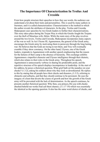 The Importance Of Characterization In Troilus And
Cressida
From how people structure their speeches to how they use words, the audience can
understand a lot about their traits and personalities. This is used by many authors in
literature, and it is called characterization. Characterization is the method in which
the author reveals the attributes of characters. In the play, Troilus and Cressida,
Shakespeare uses speeches by two Greek leaders to further their characterizations.
This story takes place during the Trojan War, in which the Greeks fought the Trojans
over the theft of Menelaus wife, Helen. While the main story of the play revolves
around the two lovers, Troilus and Cressida, Shakespeare incorporates many aspects
of the war as well. In Act I Scene III, Agamemnon, the general of the Greek army,
encourages the Greek army by motivating them to persevere through the long lasting
war. He believes that the Gods are trying to test them, and Troy will eventually
crumble if they show constancy. On the other hand, Ulysses, one of the Greek
leaders, responds to Agamemnon with another speech emphasizing that the reason
for the failures of their camp is the absence of hierarchy. This exchange exhibits
Agamemnon s imperfect character and Ulysses intelligence through their rhetoric,
which also relates to their roles in the Greek army. Throughout his speech,
Agamemnon is unnecessarily verbose in sharing his predictable point, and the
repetitive structure of his speech displays incompetence in leadership. At the start of
his address, he poses a rhetorical question, What grief hath set the jaundice on your
cheeks? (1.3.2), asking his soldiers about why they look so downhearted. He replies
to this by stating that all people have their checks and disasters, (1.3.5), referring to
obstacles and setbacks, and that they should continue to be persistent. He uses the
imagery of a knot that diverts the course of growth and how the growth of the Greek
army will be prevented with the lack of determination. As the speech continues, he
presents another rhetorical question: Why then, you princes,/Do you with cheeks
abashed behold our works/And call them shames, (3.1.17 19) which was essentially
the identical as the opening question. It also has the same word choice of cheeks, and
 