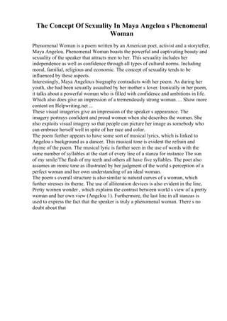The Concept Of Sexuality In Maya Angelou s Phenomenal
Woman
Phenomenal Woman is a poem written by an American poet, activist and a storyteller,
Maya Angelou. Phenomenal Woman boasts the powerful and captivating beauty and
sexuality of the speaker that attracts men to her. This sexuality includes her
independence as well as confidence through all types of cultural norms. Including
moral, familial, religious and economic. The concept of sexuality tends to be
influenced by these aspects.
Interestingly, Maya Angelous biography contradicts with her poem. As during her
youth, she had been sexually assaulted by her mother s lover. Ironically in her poem,
it talks about a powerful woman who is filled with confidence and ambitions in life.
Which also does give an impression of a tremendously strong woman. ... Show more
content on Helpwriting.net ...
These visual imageries give an impression of the speaker s appearance. The
imagery portrays confident and proud women when she describes the women. She
also exploits visual imagery so that people can picture her image as somebody who
can embrace herself well in spite of her race and color.
The poem further appears to have some sort of musical lyrics, which is linked to
Angelou s background as a dancer. This musical tone is evident the refrain and
rhyme of the poem. The musical lyric is further seen in the use of words with the
same number of syllables at the start of every line of a stanza for instance The sun
of my smile/The flash of my teeth and others all have five syllables. The poet also
assumes an ironic tone as illustrated by her judgment of the world s perception of a
perfect woman and her own understanding of an ideal woman.
The poem s overall structure is also similar to natural curves of a woman, which
further stresses its theme. The use of alliteration devices is also evident in the line,
Pretty women wonder , which explains the contrast between world s view of a pretty
woman and her own view (Angelou 1). Furthermore, the last line in all stanzas is
used to express the fact that the speaker is truly a phenomenal woman. There s no
doubt about that
 