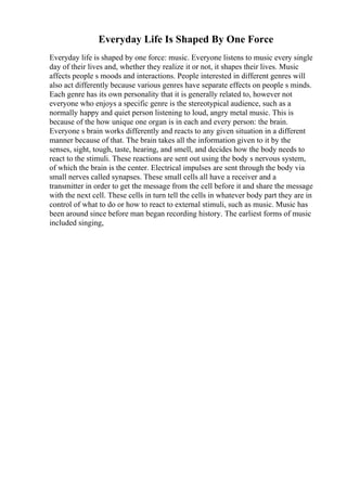 Everyday Life Is Shaped By One Force
Everyday life is shaped by one force: music. Everyone listens to music every single
day of their lives and, whether they realize it or not, it shapes their lives. Music
affects people s moods and interactions. People interested in different genres will
also act differently because various genres have separate effects on people s minds.
Each genre has its own personality that it is generally related to, however not
everyone who enjoys a specific genre is the stereotypical audience, such as a
normally happy and quiet person listening to loud, angry metal music. This is
because of the how unique one organ is in each and every person: the brain.
Everyone s brain works differently and reacts to any given situation in a different
manner because of that. The brain takes all the information given to it by the
senses, sight, tough, taste, hearing, and smell, and decides how the body needs to
react to the stimuli. These reactions are sent out using the body s nervous system,
of which the brain is the center. Electrical impulses are sent through the body via
small nerves called synapses. These small cells all have a receiver and a
transmitter in order to get the message from the cell before it and share the message
with the next cell. These cells in turn tell the cells in whatever body part they are in
control of what to do or how to react to external stimuli, such as music. Music has
been around since before man began recording history. The earliest forms of music
included singing,
 