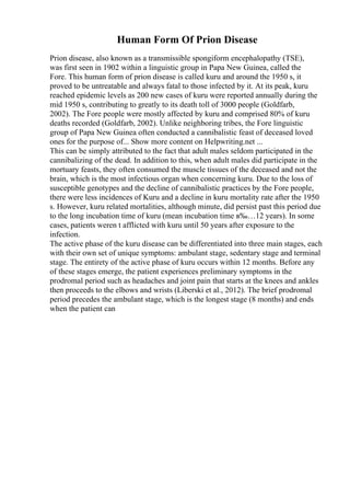 Human Form Of Prion Disease
Prion disease, also known as a transmissible spongiform encephalopathy (TSE),
was first seen in 1902 within a linguistic group in Papa New Guinea, called the
Fore. This human form of prion disease is called kuru and around the 1950 s, it
proved to be untreatable and always fatal to those infected by it. At its peak, kuru
reached epidemic levels as 200 new cases of kuru were reported annually during the
mid 1950 s, contributing to greatly to its death toll of 3000 people (Goldfarb,
2002). The Fore people were mostly affected by kuru and comprised 80% of kuru
deaths recorded (Goldfarb, 2002). Unlike neighboring tribes, the Fore linguistic
group of Papa New Guinea often conducted a cannibalistic feast of deceased loved
ones for the purpose of... Show more content on Helpwriting.net ...
This can be simply attributed to the fact that adult males seldom participated in the
cannibalizing of the dead. In addition to this, when adult males did participate in the
mortuary feasts, they often consumed the muscle tissues of the deceased and not the
brain, which is the most infectious organ when concerning kuru. Due to the loss of
susceptible genotypes and the decline of cannibalistic practices by the Fore people,
there were less incidences of Kuru and a decline in kuru mortality rate after the 1950
s. However, kuru related mortalities, although minute, did persist past this period due
to the long incubation time of kuru (mean incubation time в‰…12 years). In some
cases, patients weren t afflicted with kuru until 50 years after exposure to the
infection.
The active phase of the kuru disease can be differentiated into three main stages, each
with their own set of unique symptoms: ambulant stage, sedentary stage and terminal
stage. The entirety of the active phase of kuru occurs within 12 months. Before any
of these stages emerge, the patient experiences preliminary symptoms in the
prodromal period such as headaches and joint pain that starts at the knees and ankles
then proceeds to the elbows and wrists (Liberski et al., 2012). The brief prodromal
period precedes the ambulant stage, which is the longest stage (8 months) and ends
when the patient can
 