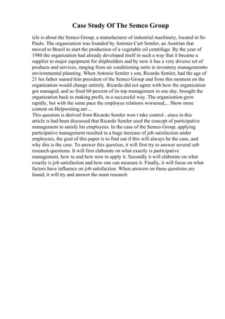 Case Study Of The Semco Group
icle is about the Semco Group, a manufacturer of industrial machinery, located in So
Paulo. The organization was founded by Antonio Curt Semler, an Austrian that
moved to Brazil to start the production of a vegetable oil centrifuge. By the year of
1980 the organization had already developed itself in such a way that it became a
supplier to major equipment for shipbuilders and by now it has a very diverse set of
products and services, ranging from air conditioning units to inventory managementto
environmental planning. When Antonio Semler s son, Ricardo Semler, had the age of
21 his father named him president of the Semco Group and from this moment on the
organization would change entirely. Ricardo did not agree with how the organization
got managed, and so fired 60 percent of its top management in one day, brought the
organization back to making profit, in a successful way. The organization grew
rapidly, but with the same pace the employee relations worsened,... Show more
content on Helpwriting.net ...
This question is derived from Ricardo Semler won t take control , since in this
article is had been discussed that Ricardo Semler used the concept of participative
management to satisfy his employees. In the case of the Semco Group, applying
participative management resulted in a huge increase of job satisfaction under
employees, the goal of this paper is to find out if this will always be the case, and
why this is the case. To answer this question, it will first try to answer several sub
research questions. It will first elaborate on what exactly is participative
management, how to and how now to apply it. Secondly it will elaborate on what
exactly is job satisfaction and how one can measure it. Finally, it will focus on what
factors have influence on job satisfaction. When answers on these questions are
found, it will try and answer the main research
 