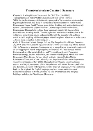 Transcendentalism Chapter 1 Summary
Chapter 9: A Multiplicity of Heroes and the Civil War (1849 1869)
Transcendentalism Ralph Waldo Emerson and Henry David Thoreau
While the exploration or exploitation take your pick of the American west was just
beginning to flourish, two more of our Past Environmental Heroes Ralph Waldo
Emerson and Henry David Thoreau were sitting, thinking, and writing in the newly
formed Commonwealth of Massachusetts. As the original transcendentalists,
Emerson and Thoreau believed that there was much more to life than working
feverishly and accruing wealth. Their thoughts and words were the first cries in the
wilderness about living simply and compatibly with the natural world and their
words are still inspiring millions of people around the planet who want to make peace
... Show more content on Helpwriting.net ...
Cutler J. Cleveland. Marsh, George Perkins. The Encyclopedia of Earth. December
20, 2010. http://www.eoearth.org/view/article/154491/ (accessed July 2015). Born in
1801 in Woodstock, Vermont, Marsh grew up in an egalitarian household replete with
all the trappings of wealth and prosperity and attended the finest schools Philips
Exeter Academy, Dartmouth College, and Vermont Law School. Possessing
boundless energy, endless enthusiasm, and immense intelligence, Marsh was a true
Renaissance Man. George Perkins Marsh Institute. George Perkins Marsh:
Renaissance Vermonter. Clark University. n.d. http://www2.clarku.edu/departments
/marsh/about/ (accessed July 2015). Throughout his 80 years, Marsh had many
careers as a lawyer, newspaper editor, sheep farmer, mill owner, lecturer, politician
and diplomat. A Master of Linguistics, he also knew 20 languages, wrote a definitive
book on the origin of the English language, and was known as the foremost
Scandinavian scholar in North America. He also invented tools and designed
buildings including the Washington Monument.
 