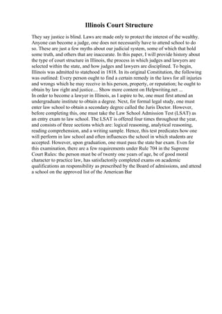 Illinois Court Structure
They say justice is blind. Laws are made only to protect the interest of the wealthy.
Anyone can become a judge, one does not necessarily have to attend school to do
so. These are just a few myths about our judicial system, some of which that hold
some truth, and others that are inaccurate. In this paper, I will provide history about
the type of court structure in Illinois, the process in which judges and lawyers are
selected within the state, and how judges and lawyers are disciplined. To begin,
Illinois was admitted to statehood in 1818. In its original Constitution, the following
was outlined: Every person ought to find a certain remedy in the laws for all injuries
and wrongs which he may receive in his person, property, or reputation; he ought to
obtain by law right and justice.... Show more content on Helpwriting.net ...
In order to become a lawyer in Illinois, as I aspire to be, one must first attend an
undergraduate institute to obtain a degree. Next, for formal legal study, one must
enter law school to obtain a secondary degree called the Juris Doctor. However,
before completing this, one must take the Law School Admission Test (LSAT) as
an entry exam to law school. The LSAT is offered four times throughout the year,
and consists of three sections which are: logical reasoning, analytical reasoning,
reading comprehension, and a writing sample. Hence, this test predicates how one
will perform in law school and often influences the school in which students are
accepted. However, upon graduation, one must pass the state bar exam. Even for
this examination, there are a few requirements under Rule 704 in the Supreme
Court Rules: the person must be of twenty one years of age, be of good moral
character to practice law, has satisfactorily completed exams on academic
qualifications an responsibility as prescribed by the Board of admissions, and attend
a school on the approved list of the American Bar
 