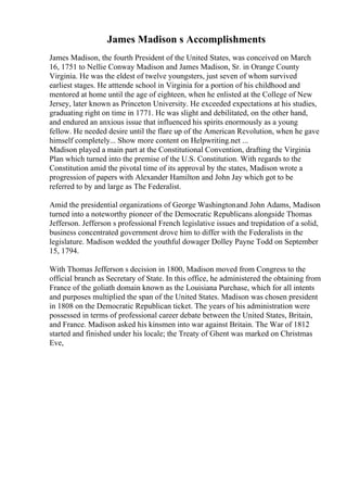 James Madison s Accomplishments
James Madison, the fourth President of the United States, was conceived on March
16, 1751 to Nellie Conway Madison and James Madison, Sr. in Orange County
Virginia. He was the eldest of twelve youngsters, just seven of whom survived
earliest stages. He atttende school in Virginia for a portion of his childhood and
mentored at home until the age of eighteen, when he enlisted at the College of New
Jersey, later known as Princeton University. He exceeded expectations at his studies,
graduating right on time in 1771. He was slight and debilitated, on the other hand,
and endured an anxious issue that influenced his spirits enormously as a young
fellow. He needed desire until the flare up of the American Revolution, when he gave
himself completely... Show more content on Helpwriting.net ...
Madison played a main part at the Constitutional Convention, drafting the Virginia
Plan which turned into the premise of the U.S. Constitution. With regards to the
Constitution amid the pivotal time of its approval by the states, Madison wrote a
progression of papers with Alexander Hamilton and John Jay which got to be
referred to by and large as The Federalist.
Amid the presidential organizations of George Washingtonand John Adams, Madison
turned into a noteworthy pioneer of the Democratic Republicans alongside Thomas
Jefferson. Jefferson s professional French legislative issues and trepidation of a solid,
business concentrated government drove him to differ with the Federalists in the
legislature. Madison wedded the youthful dowager Dolley Payne Todd on September
15, 1794.
With Thomas Jefferson s decision in 1800, Madison moved from Congress to the
official branch as Secretary of State. In this office, he administered the obtaining from
France of the goliath domain known as the Louisiana Purchase, which for all intents
and purposes multiplied the span of the United States. Madison was chosen president
in 1808 on the Democratic Republican ticket. The years of his administration were
possessed in terms of professional career debate between the United States, Britain,
and France. Madison asked his kinsmen into war against Britain. The War of 1812
started and finished under his locale; the Treaty of Ghent was marked on Christmas
Eve,
 