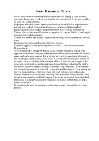 Sexual Harassment Papers
Sexual harassment is something that is happening daily. Trying to cope with the
emotional damage can be a lot worse than the harassment itself. It can have an affect
on your job, or personal life.
Employees who are harassed report lower levels of job satisfaction, organizational
commitment, and job performance. Employees experience higher levels of
psychological distress and physical problems than those who are not harassed.
Victims of workplace sexual harassment experience a range of ill effects, such as job
dissatisfaction and absenteeism.
Victims also exhibit nervousness, anger and irritability, low self esteem and elevated
stress.
Ignoring sexual harassment is also relatively common.
Responses appear to vary depending on the severity ... Show more content on
Helpwriting.net ...
There are four types of support that are included in the interactive coping. One
approach recommends both pity and determined behaviors that attend to the victim s
needs, such as helping students deal with internal reactions, providing information,
and assisting as students decide what to do. A second approach indicates the use of
strategies, such as providing information or advice. A third approach supports the
rights and concerns of accused perpetrators above all others, indicating the need to
ask pointed questions to prove students who make false complaints. Women rarely
use complaint procedures to help with coping of sexual harassment. They usually try
to avoid the perpetrator or talk to a friend and react with rejection and anxiety.
Women who are sexually harassed seek help from a friend or family member. Even
though women may have difficulty coping with sexual harassment, they might find
themselves in a dangerous situation because of the lack of support they get and a
sense of separation.
Responding efficiently to someone who has been sexually harassed might require
practice
 