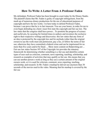 How To Write A Letter From A Professor Faden
My defendant, Professor Faden has been brought to court today by the Disney Studio.
The plaintiff claims that Mr. Faden is guilty of copyright infringement, from the
mash up of numerous disney productions for the use of educational purposes of
copyright and how the law works. I m here today to defend Professor Faden,
because i can prove that he is in fact innocent. You see your honor, in order for me to
even begin defending my client i must first state the copyright and fair use law. The
law states that the congress shall have power... To promote the progress of science
and useful arts, by securing for limited times to authors and inventors the exclusive
right to their respective writings and discoveries. this law states that any form of
an idea is protected by the copyright law and for anybody (other than the original
owner) to use the work must ask permission, pay a fee, or follow the terms of fair
use; otherwise they have committed a federal crime and can be imprisoned for no
more than five years and/or be fined. ... Show more content on Helpwriting.net ...
Fair use law states Section 107 of the Copyright Act provides the statutory
framework for determining whether something is a fair use and identifies certain
types of uses such as criticism, comment, news reporting, teaching, scholarship, and
research as examples of activities that may qualify as fair use. this means that you
can use another person s work as long as they use a certain amount of the original
owners work, or it is used for criticism, comment, news reporting, teaching,
scholarship, and research. In Mr. Faden s mashup he did not use anymore than 30
seconds of the movies used in the video. Meaning that his mashup is covered by the
fair use
 