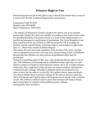 Prisoners Right to Vote
Should all prisoners be given the right to vote or should it be limited only to some or
to none at all? Provide a reasoned argument for your decision.
Examination Code: R12630
Module Code: 6FFLK020
Date of Submission: 28/03/2013
T he majority of democratic societies recognise the right to vote as an essential
human right. Despite this, there are a number of countries where leaders believe that
the disenfranchisement of prisoners, merely as a result of their imprisonment, is a
justified and prerequisite manifestation of punishment. The United Kingdom is one
these countries but the case of Hirst in 2005 has forced the UK to revaluate its
position, and has seen the debate of prisoners right to vote resurface in light of this
case. In ... Show more content on Helpwriting.net ...
This creates the core notion that, regardless of the severity of the crime, a person
who is sentenced to prison does not cease to be a human being, which is heralded by
the principle that offenders are sent to prison as punishment rather than for
punishment.
Noting the compelling nature of this issue, and considering that the right to vote is
one of the hallmarks of citizenship and an established human right, there are still
thirteen countries in Europe in which prisoners cannot vote at all. A further thirteen
which only allow conditional voting and there are sixteen countries which permit
complete prisoner suffrage. Offenders in Belgium whom are sentenced to five
years or more lose the right to vote for life. On a global context, Japan and Russia
also enforce blanket bans on prisoner votingas do 48 states in America where the
states of Kentucky and Virginia impose life long bans on all citizens with a criminal
record. This makes it a difficult claim to prove that prisoners still remain citizens
upon incarceration in countries which prohibit prisoner suffrage.
Consequently, there has been a
 