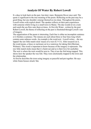 Analysis Of Water By Robert Lowell
It s okay to look back on the past. Just don t stare. Benjamin Dover once said. The
quote is significant to the true meaning of the poem. Reflecting on the past may be a
good thing, but one shouldn t emerge themselves too deep. Throughout the poem,
Lowell writes with explicit detail. The speaker reflects on their past experiences
with someone whilst living in a small town in Maine. The duo would sit on a rock
and watch the sea flow onto them at times. At first itIn Water , written by the poet
Robert Lowell, the theme of reflecting on the past is illustrated through Lowell s use
of imagery.
The organization of the poem is interesting. Each line is either an incomplete sentence
or it finishes a sentence. The stanzas are each about three or four lines long which
contain some arduous words. An example is the word weir . Lowell writes, ...the sea
lapped/ the raw little match stick/ mazes of a weir (ll. 9 11). After research on it,
the word means, a fence or enclosure set in a waterway for taking fish (Merriam
Webster). This word is important to know because of the imagery it represents. The
raw little match sticks mean that it s burnt out and so is their love for eachother.
The weir is where the rock would be next to. They d see the fish being trapped. This
shows how the speaker the was fish. They were emotionally trapped in the town and
the relationship.
At first he describes the town using imagery as peaceful and put together. He says
white frame houses struck/ like
 