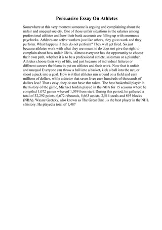 Persuasive Essay On Athletes
Somewhere at this very moment someone is arguing and complaining about the
unfair and unequal society. One of those unfair situations is the salaries among
professional athletes and how their bank accounts are filling up with enormous
paychecks. Athletes are active workers just like others, they go to work and they
perform. What happens if they do not perform? They will get fired. So just
because athletes work with what they are meant to do does not give the right to
complain about how unfair life is. Almost everyone has the opportunity to choose
their own path, whether it is to be a professional athlete, salesman or a plumber.
Athletes choose their way of life, and just because of individual failures or
different careers the blame is put on athletes and their work. Now that is unfair
and unequal Everyone can throw a ball into a basket, kick a ball into the net, or
shoot a puck into a goal. How is it that athletes run around on a field and earn
millions of dollars, while a doctor that saves lives earn hundreds of thousands of
dollars less? That s easy, they do not have that talent. The best basketball player in
the history of the game, Michael Jordan played in the NBA for 15 seasons where he
compiled 1,072 games whereof 1,039 from start. During this period, he gathered a
total of 32,292 points, 6,672 rebounds, 5,663 assists, 2,514 steals and 893 blocks
(NBA). Wayne Gretzky, also known as The Great One , is the best player in the NHL
s history. He played a total of 1,487
 