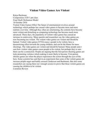 Violent Video Games Are Violent
Kaiya Buckman
Composition 1520 1 pm class
Final Draft/ Refutation Model
18 October 2016
Violent Video Games Effect The future of entertainment revolves around
technology which perhaps has caused video games to become more and more
realistic over time. Although they often are entertaining, the contents have become
more violent and disturbing as computing technology has become much more
advanced. These days, the popularity of violent video games has caused an
increase in controversy. Many parents and researchers say the video games are
now becoming too violent. The violent video games are violent and should be
banned. Violent video games (VVG) cause s people to be violent, have a
desensitizing effect towards the young children, and can be the blame for mass
shootings. The video games are violent and should be banned. Many people aren t
sure how violent video games cause people to be violent, but perhaps they re sure
there can be a connection. People are arguing that the first person shooting games are
truly promoting violence which making it more likely to become. First person
shooter games are when the player experiences the action through the eyes of the
hero. Some scientist has said that in an experiment that some of the violent games do
increase people anger and bodily arousal (Anderson and Bushman). But also some
researchers are saying there isn t enough science to prove that these violent games are
causing the children to be violent.
Literature Review
 