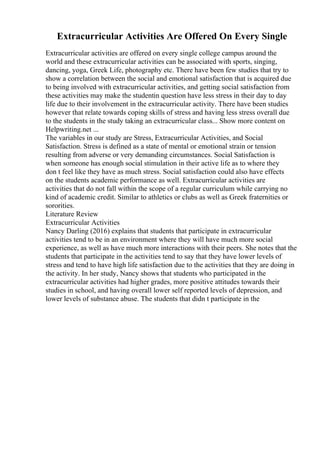 Extracurricular Activities Are Offered On Every Single
Extracurricular activities are offered on every single college campus around the
world and these extracurricular activities can be associated with sports, singing,
dancing, yoga, Greek Life, photography etc. There have been few studies that try to
show a correlation between the social and emotional satisfaction that is acquired due
to being involved with extracurricular activities, and getting social satisfaction from
these activities may make the studentin question have less stress in their day to day
life due to their involvement in the extracurricular activity. There have been studies
however that relate towards coping skills of stress and having less stress overall due
to the students in the study taking an extracurricular class... Show more content on
Helpwriting.net ...
The variables in our study are Stress, Extracurricular Activities, and Social
Satisfaction. Stress is defined as a state of mental or emotional strain or tension
resulting from adverse or very demanding circumstances. Social Satisfaction is
when someone has enough social stimulation in their active life as to where they
don t feel like they have as much stress. Social satisfaction could also have effects
on the students academic performance as well. Extracurricular activities are
activities that do not fall within the scope of a regular curriculum while carrying no
kind of academic credit. Similar to athletics or clubs as well as Greek fraternities or
sororities.
Literature Review
Extracurricular Activities
Nancy Darling (2016) explains that students that participate in extracurricular
activities tend to be in an environment where they will have much more social
experience, as well as have much more interactions with their peers. She notes that the
students that participate in the activities tend to say that they have lower levels of
stress and tend to have high life satisfaction due to the activities that they are doing in
the activity. In her study, Nancy shows that students who participated in the
extracurricular activities had higher grades, more positive attitudes towards their
studies in school, and having overall lower self reported levels of depression, and
lower levels of substance abuse. The students that didn t participate in the
 