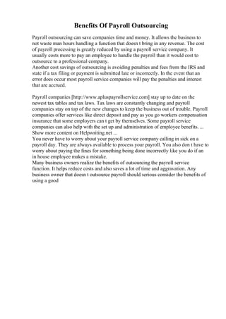 Benefits Of Payroll Outsourcing
Payroll outsourcing can save companies time and money. It allows the business to
not waste man hours handling a function that doesn t bring in any revenue. The cost
of payroll processing is greatly reduced by using a payroll service company. It
usually costs more to pay an employee to handle the payroll than it would cost to
outsource to a professional company.
Another cost savings of outsourcing is avoiding penalties and fees from the IRS and
state if a tax filing or payment is submitted late or incorrectly. In the event that an
error does occur most payroll service companies will pay the penalties and interest
that are accrued.
Payroll companies [http://www.apluspayrollservice.com] stay up to date on the
newest tax tables and tax laws. Tax laws are constantly changing and payroll
companies stay on top of the new changes to keep the business out of trouble. Payroll
companies offer services like direct deposit and pay as you go workers compensation
insurance that some employers can t get by themselves. Some payroll service
companies can also help with the set up and administration of employee benefits. ...
Show more content on Helpwriting.net ...
You never have to worry about your payroll service company calling in sick on a
payroll day. They are always available to process your payroll. You also don t have to
worry about paying the fines for something being done incorrectly like you do if an
in house employee makes a mistake.
Many business owners realize the benefits of outsourcing the payroll service
function. It helps reduce costs and also saves a lot of time and aggravation. Any
business owner that doesn t outsource payroll should serious consider the benefits of
using a good
 