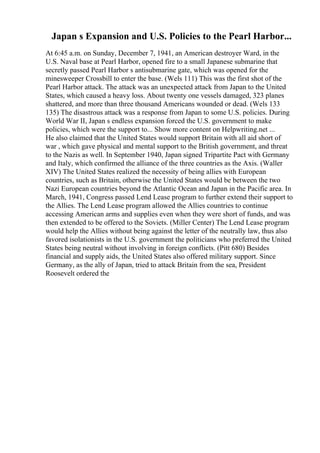 Japan s Expansion and U.S. Policies to the Pearl Harbor...
At 6:45 a.m. on Sunday, December 7, 1941, an American destroyer Ward, in the
U.S. Naval base at Pearl Harbor, opened fire to a small Japanese submarine that
secretly passed Pearl Harbor s antisubmarine gate, which was opened for the
minesweeper Crossbill to enter the base. (Wels 111) This was the first shot of the
Pearl Harbor attack. The attack was an unexpected attack from Japan to the United
States, which caused a heavy loss. About twenty one vessels damaged, 323 planes
shattered, and more than three thousand Americans wounded or dead. (Wels 133
135) The disastrous attack was a response from Japan to some U.S. policies. During
World War II, Japan s endless expansion forced the U.S. government to make
policies, which were the support to... Show more content on Helpwriting.net ...
He also claimed that the United States would support Britain with all aid short of
war , which gave physical and mental support to the British government, and threat
to the Nazis as well. In September 1940, Japan signed Tripartite Pact with Germany
and Italy, which confirmed the alliance of the three countries as the Axis. (Waller
XIV) The United States realized the necessity of being allies with European
countries, such as Britain, otherwise the United States would be between the two
Nazi European countries beyond the Atlantic Ocean and Japan in the Pacific area. In
March, 1941, Congress passed Lend Lease program to further extend their support to
the Allies. The Lend Lease program allowed the Allies countries to continue
accessing American arms and supplies even when they were short of funds, and was
then extended to be offered to the Soviets. (Miller Center) The Lend Lease program
would help the Allies without being against the letter of the neutrally law, thus also
favored isolationists in the U.S. government the politicians who preferred the United
States being neutral without involving in foreign conflicts. (Pitt 680) Besides
financial and supply aids, the United States also offered military support. Since
Germany, as the ally of Japan, tried to attack Britain from the sea, President
Roosevelt ordered the
 