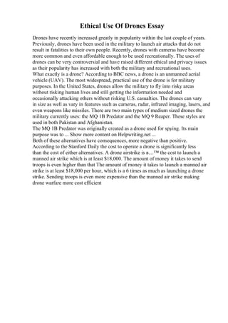 Ethical Use Of Drones Essay
Drones have recently increased greatly in popularity within the last couple of years.
Previously, drones have been used in the military to launch air attacks that do not
result in fatalities to their own people. Recently, drones with cameras have become
more common and even affordable enough to be used recreationally. The uses of
drones can be very controversial and have raised different ethical and privacy issues
as their popularity has increased with both the military and recreational uses.
What exactly is a drone? According to BBC news, a drone is an unmanned aerial
vehicle (UAV). The most widespread, practical use of the drone is for military
purposes. In the United States, drones allow the military to fly into risky areas
without risking human lives and still getting the information needed and
occasionally attacking others without risking U.S. casualties. The drones can vary
in size as well as vary in features such as cameras, radar, infrared imaging, lasers, and
even weapons like missiles. There are two main types of medium sized drones the
military currently uses: the MQ 1B Predator and the MQ 9 Reaper. These styles are
used in both Pakistan and Afghanistan.
The MQ 1B Predator was originally created as a drone used for spying. Its main
purpose was to ... Show more content on Helpwriting.net ...
Both of these alternatives have consequences, more negative than positive.
According to the Stanford Daily the cost to operate a drone is significantly less
than the cost of either alternatives. A drone airstrike is в…™ the cost to launch a
manned air strike which is at least $18,000. The amount of money it takes to send
troops is even higher than that The amount of money it takes to launch a manned air
strike is at least $18,000 per hour, which is a 6 times as much as launching a drone
strike. Sending troops is even more expensive than the manned air strike making
drone warfare more cost efficient
 