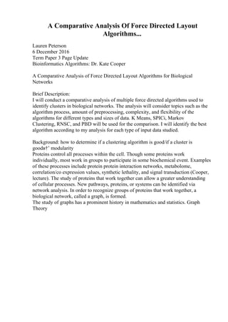 A Comparative Analysis Of Force Directed Layout
Algorithms...
Lauren Peterson
6 December 2016
Term Paper 3 Page Update
Bioinformatics Algorithms: Dr. Kate Cooper
A Comparative Analysis of Force Directed Layout Algorithms for Biological
Networks
Brief Description:
I will conduct a comparative analysis of multiple force directed algorithms used to
identify clusters in biological networks. The analysis will consider topics such as the
algorithm process, amount of preprocessing, complexity, and flexibility of the
algorithms for different types and sizes of data. K Means, SPICi, Markov
Clustering, RNSC, and PBD will be used for the comparison. I will identify the best
algorithm according to my analysis for each type of input data studied.
Background: how to determine if a clustering algorithm is good/if a cluster is
goodв†’ modularity
Proteins control all processes within the cell. Though some proteins work
individually, most work in groups to participate in some biochemical event. Examples
of these processes include protein protein interaction networks, metabolome,
correlation/co expression values, synthetic lethality, and signal transduction (Cooper,
lecture). The study of proteins that work together can allow a greater understanding
of cellular processes. New pathways, proteins, or systems can be identified via
network analysis. In order to recognize groups of proteins that work together, a
biological network, called a graph, is formed.
The study of graphs has a prominent history in mathematics and statistics. Graph
Theory
 
