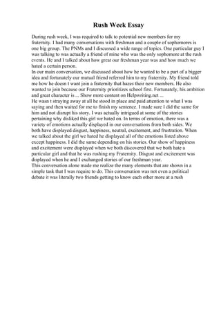 Rush Week Essay
During rush week, I was required to talk to potential new members for my
fraternity. I had many conversations with freshman and a couple of sophomores is
one big group. The PNMs and I discussed a wide range of topics. One particular guy I
was talking to was actually a friend of mine who was the only sophomore at the rush
events. He and I talked about how great our freshman year was and how much we
hated a certain person.
In our main conversation, we discussed about how he wanted to be a part of a bigger
idea and fortunately our mutual friend referred him to my fraternity. My friend told
me how he doesn t want join a fraternity that hazes their new members. He also
wanted to join because our Fraternity prioritizes school first. Fortunately, his ambition
and great character is ... Show more content on Helpwriting.net ...
He wasn t straying away at all he stood in place and paid attention to what I was
saying and then waited for me to finish my sentence. I made sure I did the same for
him and not disrupt his story. I was actually intrigued at some of the stories
pertaining why disliked this girl we hated on. In terms of emotion, there was a
variety of emotions actually displayed in our conversations from both sides. We
both have displayed disgust, happiness, neutral, excitement, and frustration. When
we talked about the girl we hated he displayed all of the emotions listed above
except happiness. I did the same depending on his stories. Our show of happiness
and excitement were displayed when we both discovered that we both hate a
particular girl and that he was rushing my Fraternity. Disgust and excitement was
displayed when he and I exchanged stories of our freshman year.
This conversation alone made me realize the many elements that are shown in a
simple task that I was require to do. This conversation was not even a political
debate it was literally two friends getting to know each other more at a rush
 