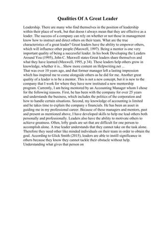 Qualities Of A Great Leader
Leadership. There are many who find themselves in the position of leadership
within their place of work, but that doesn t always mean that they are effective as a
leader. The success of a company can rely on whether or not those in management
know how to instruct and direct others on their team. What are the true
characteristics of a great leader? Great leaders have the ability to empower others,
which will influence other people (Maxwell, 1997). Being a mentor is one very
important quality of being a successful leader. In his book Developing the Leaders
Around You (1995), John C. Maxwell states Great leaders share themselves and
what they have learned (Maxwell, 1995, p 34). These leaders help others grow in
knowledge, whether it is... Show more content on Helpwriting.net ...
That was over 10 years ago, and that former manager left a lasting impression
which has inspired me to come alongside others as he did for me. Another great
quality of a leader is to be a mentor. This is not a new concept, but it is new to the
company that I work for where they have now instituted a new mentorship
program. Currently, I am being mentored by an Accounting Manager whom I chose
for the following reasons. First, he has been with the company for over 25 years
and understands the business, which includes the politics of the corporation and
how to handle certain situations. Second, my knowledge of accounting is limited
and he takes time to explain the company s financials. He has been an asset in
guiding me in my professional career. Because of these managers and mentors, past
and present as mentioned above, I have developed skills to help me lead others both
personally and professionally. Leaders also have the ability to motivate others to
achieve greatness. Often, lofty goals are set that are difficult for one person to
accomplish alone. A true leader understands that they cannot take on the task alone.
Therefore they need other like minded individuals on their team in order to obtain the
goal. According to Glick Smith (2015), leaders are able to instill significance in
others because they know they cannot tackle their obstacle without help.
Understanding what gives that person on
 