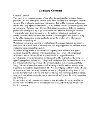 Compare-Contrast
Compare Contrast
This paper is on compare contrast of two advertisements dealing with two beauty
products. One will be targeted towards men, while the other will be targeted towards
women. The two beauty products advertisements that will be compared and contrast
are the Axe Body Spray advertisement (18 19) and the Victoria s Secret fragrance mist
advertisement (Bath and Body Works). Both advertisements use different marketing
promotions technique to try to get the attention and win over their target audience.
The manufacturers know in order to get the audience attention it has to rely on
several demands of the audience; one of them is the sex appeal their products bring
to the table, because that s what evidently moves the product off ... Show more
content on Helpwriting.net ...
With the advertisement showing several different fragrances it gives it a more of a
selective look to see if there is any fragrance that might appeal to the audience, which
makes it a more marketable product.
With both beauty products advertisements targeting their audience, sex appeal
continues to grab the attention of the audience and that s what sells the product.
Advertisers have to be careful not to put too much sex appeal into their
advertisements or their message on their product will be overlooked. By using sex
appeal appropriated and not over doing it will easily benefited the manufacture. Axe
has commercials showing women who are running after men wearing Axe Body
Spray. Victoria s Secret has commercials showing beautiful women wearing sexy
lingerie and using their fragrance mist. The Axe Body Spray and the Victoria s Secret
advertisements aren t showing muscular men or sexy lingerie wearing women, but
just by their presentation layout and their worldwide brand name gives the audience a
very good idea what the manufacture is trying to sell and gets to the point consumers
are looking for.
In conclusion, we all can make the argument that Victoria s Secret is a worldwide
known name brand that s been around for years and Axe Body Spray which seem
like it is just now
 