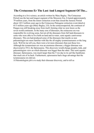 The Cretaceous Er The Last And Longest Segment Of The...
According to a live science, an article written by Mary Bagley, The Cretaceous
Period was the last and longest segment of the Mesozoic Era. It lasted approximately
79 million years, from the minor extinction event that closed the Jurassic Period
about 145.5 million years ago to the Cretaceous Paleogene extinction event dated at
65.5 million years ago (Mary Bagley, LS). In the cretaceousperiod, the continent of
Pangea was still breaking away from itself, forming what we now know as the
seven world continents. In the many eras of dinosaurs, the cretaceous era was
responsible for evolving some, but not all the dinosaurs from full land dinosaurs to
some who were able to live both on land and in water, semi aquatic carnivorous
dinosaurs. This era had produced some of the dinosaurs that maybe us non
paleontologist are more familiar with like the all mighty tyrannosaurusrex or the long
neck. Well let me tell you, there were a lot more dinosaurs than just those two.
Although the tyrannosaurs rex was an enormous dinosaur, a bigger dinosaur was
discovered in 1912, the Spinosaurus. This discovery would change peoples, kids, and
paleontologists view on which dinosaur was bigger than the other. This semi aquatic
dinosaur, Spinosaurus, was much larger than the T rex due to its sail like backbones
that stuck out of its back. Furthermore, spinosaurus had a huge advantage that the
tyrannosaurus rex did not.
A Paleontologists job is to study their dinosaur discovery, and to tell us
 