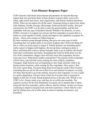 Cert Disaster Response Paper
CERT educates individuals about disaster preparedness for hazards that may
impact their area and trains them in basic disaster response skills, such as fire
safety, light search and rescue, team organization, and disaster medical operations.
(2016). There are ten regions for all the states. Tennessee being in region four, along
with Alabama, Florida, Georgia, Mississippi, North and South Carolina. The goal
and priorities for CERT is to be able to assist the general public, and the first
responders with any type of disasteror hazard. Whether it be domestic, or terror.
FEMA s mission is to support our citizens and first responders to ensure that as a
nation we work together to build, sustain and improve our capability to prepare for,
protect... Show more content on Helpwriting.net ...
By these members going through training, that gives me some type of relief.
Something that was spoken daily in our police academy that I find to be fitting for
this is, when you least expect it, expect it. Natural disasters are something know
really expects to happen until happens. By having these contingency plans in
place, and being able to have a group of people ready to go at a phone call should
make their communities feel better. Something that I did not think about was the
size of the communities. Bigger cities will have more first responders, but also
more area cover. What about smaller communities? The amount of first responders
will be lower, and with that comes training for some unlikely candidates.
Teenagers. High Schools now are beginning to show high schoolers what to do
during certain situations, while waiting for first responders. Once again, I find
this to be a great thing. The great thing about involving the youth is that it teaches
something that can use for the rest of their lives and continue to improve on using.
For those that decide to go to the military, become a first responder, or even a cadet
in a police department, will give them a little bit of an idea what is expected to
happen in that line of work. Being prepared always is the plus side. Which is was
CERT is for. Always ready to go, and they do so swiftly and smoothly. The
response out here for the train derailment was quick, not to mention they worked
along side the first responders, police officers, and the military. So they are always
continuing to improve and gain more and more experience. I know that for a fact
that the military has a lot to offer when it comes to training for disasters, and
hazardous
 