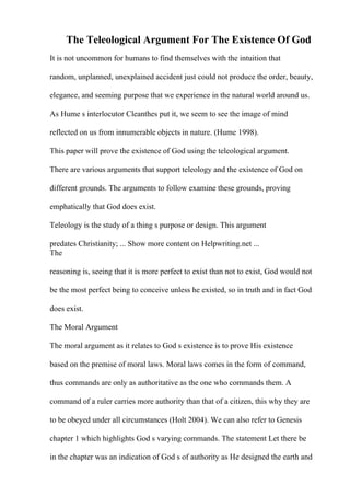 The Teleological Argument For The Existence Of God
It is not uncommon for humans to find themselves with the intuition that
random, unplanned, unexplained accident just could not produce the order, beauty,
elegance, and seeming purpose that we experience in the natural world around us.
As Hume s interlocutor Cleanthes put it, we seem to see the image of mind
reflected on us from innumerable objects in nature. (Hume 1998).
This paper will prove the existence of God using the teleological argument.
There are various arguments that support teleology and the existence of God on
different grounds. The arguments to follow examine these grounds, proving
emphatically that God does exist.
Teleology is the study of a thing s purpose or design. This argument
predates Christianity; ... Show more content on Helpwriting.net ...
The
reasoning is, seeing that it is more perfect to exist than not to exist, God would not
be the most perfect being to conceive unless he existed, so in truth and in fact God
does exist.
The Moral Argument
The moral argument as it relates to God s existence is to prove His existence
based on the premise of moral laws. Moral laws comes in the form of command,
thus commands are only as authoritative as the one who commands them. A
command of a ruler carries more authority than that of a citizen, this why they are
to be obeyed under all circumstances (Holt 2004). We can also refer to Genesis
chapter 1 which highlights God s varying commands. The statement Let there be
in the chapter was an indication of God s of authority as He designed the earth and
 