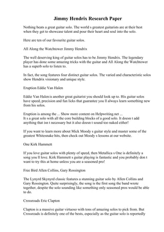 Jimmy Hendrix Research Paper
Nothing beats a great guitar solo. The world s greatest guitarists are at their best
when they get to showcase talent and pour their heart and soul into the solo.
Here are ten of our favourite guitar solos.
All Along the Watchtower Jimmy Hendrix
The well deserving king of guitar solos has to be Jimmy Hendrix. The legendary
player has done some amazing tricks with the guitar and All Along the Watchtower
has a superb solo to listen to.
In fact, the song features four distinct guitar solos. The varied and characteristic solos
show Hendrix visionary and unique style.
Eruption Eddie Van Halen
Eddie Van Halenis another great guitarist you should look up to. His guitar solos
have speed, precision and fun licks that guarantee you ll always learn something new
from his solos.
Eruption is among the ... Show more content on Helpwriting.net ...
It s a great solo with all the core building blocks of a good solo. It doesn t add
anything that isn t necessary but it also doesn t sound too naked either!
If you want to learn more about Mick Moody s guitar style and master some of the
greatest Whitesnake hits, then check out Moody s lessons at our website.
One Kirk Hammett
If you love guitar solos with plenty of speed, then Metallica s One is definitely a
song you ll love. Kirk Hammett s guitar playing is fantastic and you probably don t
want to try this at home unless you are a seasoned pro!
Free Bird Allen Collins, Gary Rossington
The Lynyrd Skynyrd classic features a stunning guitar solo by Allen Collins and
Gary Rossington. Quite surprisingly, the song is the first song the band wrote
together, despite the solo sounding like something only seasoned pros would be able
to do.
Crossroads Eric Clapton
Clapton is a massive guitar virtuoso with tons of amazing solos to pick from. But
Crossroads is definitely one of the bests, especially as the guitar solo is reportedly
 