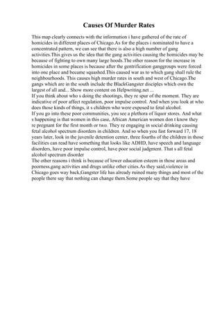 Causes Of Murder Rates
This map clearly connects with the information i have gathered of the rate of
homicides in different places of Chicago.As for the places i nominated to have a
concentrated pattern, we can see that there is also a high number of gang
activities.This gives us the idea that the gang activities causing the homicides may be
because of fighting to own many large hoods.The other reason for the increase in
homicides in some places is because after the gentrification ganggroups were forced
into one place and became squashed.This caused war as to which gang shall rule the
neighbourhoods. This causes high murder rates in south and west of Chicago.The
gangs which are in the south include the BlackGangster disciples which own the
largest of all and... Show more content on Helpwriting.net ...
If you think about who s doing the shootings, they re spur of the moment. They are
indicative of poor affect regulation, poor impulse control. And when you look at who
does those kinds of things, it s children who were exposed to fetal alcohol.
If you go into these poor communities, you see a plethora of liquor stores. And what
s happening is that women in this case, African American women don t know they
re pregnant for the first month or two. They re engaging in social drinking causing
fetal alcohol spectrum disorders in children. And so when you fast forward 17, 18
years later, look in the juvenile detention center, three fourths of the children in those
facilities can read have something that looks like ADHD, have speech and language
disorders, have poor impulse control, have poor social judgment. That s all fetal
alcohol spectrum disorder
The other reasons i think is because of lower education esteem in those areas and
poorness,gang activities and drugs unlike other cities.As they said,violence in
Chicago goes way back,Gangster life has already ruined many things and most of the
people there say that nothing can change them.Some people say that they have
 