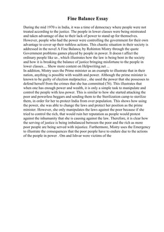 Fine Balance Essay
During the mid 1970 s in India, it was a time of democracy where people were not
treated according to the justice. The people in lower classes were being mistreated
and taken advantage of due to their lack of power to stand up for themselves.
However, people who had the power were controlling the government for their own
advantage to cover up their ruthless actions. This chaotic situation in their society is
addressed in the novel A Fine Balance, by Rohinton Mistry through the quote
Government problems games played by people in power. It doesn t affect the
ordinary people like us , which illustrates how the law is being bent in the society
and how it is breaking the balance of justice bringing misfortune to the people in
lower classes.... Show more content on Helpwriting.net ...
In addition, Mistry uses the Prime minister as an example to illustrate that in their
nation, anything is possible with wealth and power. Although the prime minister is
known to be guilty of election malpractice , she used the power that she possesses to
defend herself from the crimes that she has committed (76). This illustrates that
when one has enough power and wealth, it is only a simple task to manipulate and
control the people with less power. This is similar to how she started attacking the
poor and powerless beggars and sending them to the Sterilization camp to sterilize
them, in order for her to protect India from over population. This shows how using
the power, she was able to change the laws and protect her position as the prime
minister. However, she only manipulates the laws against the poor because if she
tried to control the rich, that would ruin her reputation as people would protest
against the inhumanity that she is causing against the law. Therefore, it is clear how
the serving of justice is being imbalanced between the poor and the rich as more
poor people are being served with injustice. Furthermore, Mistry uses the Emergency
to illustrate the consequences that the poor people have to endure due to the actions
of the people in power . Om and Ishvar were victims of the
 