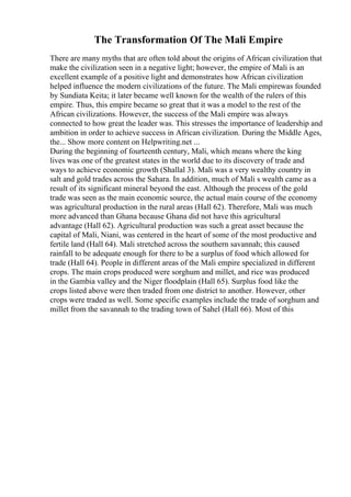 The Transformation Of The Mali Empire
There are many myths that are often told about the origins of African civilization that
make the civilization seen in a negative light; however, the empire of Mali is an
excellent example of a positive light and demonstrates how African civilization
helped influence the modern civilizations of the future. The Mali empirewas founded
by Sundiata Keita; it later became well known for the wealth of the rulers of this
empire. Thus, this empire became so great that it was a model to the rest of the
African civilizations. However, the success of the Mali empire was always
connected to how great the leader was. This stresses the importance of leadership and
ambition in order to achieve success in African civilization. During the Middle Ages,
the... Show more content on Helpwriting.net ...
During the beginning of fourteenth century, Mali, which means where the king
lives was one of the greatest states in the world due to its discovery of trade and
ways to achieve economic growth (Shallal 3). Mali was a very wealthy country in
salt and gold trades across the Sahara. In addition, much of Mali s wealth came as a
result of its significant mineral beyond the east. Although the process of the gold
trade was seen as the main economic source, the actual main course of the economy
was agricultural production in the rural areas (Hall 62). Therefore, Mali was much
more advanced than Ghana because Ghana did not have this agricultural
advantage (Hall 62). Agricultural production was such a great asset because the
capital of Mali, Niani, was centered in the heart of some of the most productive and
fertile land (Hall 64). Mali stretched across the southern savannah; this caused
rainfall to be adequate enough for there to be a surplus of food which allowed for
trade (Hall 64). People in different areas of the Mali empire specialized in different
crops. The main crops produced were sorghum and millet, and rice was produced
in the Gambia valley and the Niger floodplain (Hall 65). Surplus food like the
crops listed above were then traded from one district to another. However, other
crops were traded as well. Some specific examples include the trade of sorghum and
millet from the savannah to the trading town of Sahel (Hall 66). Most of this
 