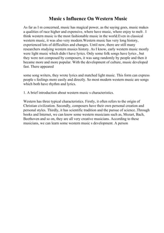 Music s Influence On Western Music
As far as I m concerned, music has magical power, as the saying goes, music makes
a qualities of race higher and expensive, where have music, where enjoy to melt . I
think western music is the most fashionable music in the world.Even in classical
western music, it was also very modern.Western music has very long history,
experienced lots of difficulties and changes. Until now, there are still many
researchers studying western musics history. As I know, early western music mostly
were light music which didn t have lyrics. Only some folk songs have lyrics , but
they were not composed by composers, it was sang randomly by people and then it
became more and more popular. With the development of culture, music developed
fast. There appeared
some song writers, they wrote lyrics and matched light music. This form can express
people s feelings more easily and directly. So most modern western music are songs
which both have rhythm and lyrics.
1. A brief introduction about western music s characteristics.
Western has three typical characteristics. Firstly, it often refers to the origin of
Christian civilization. Secondly, composers have their own personal creation and
personal styles. Thirdly, it has scientific tradition and the pursue of science..Through
books and Internet, we can know some western musicians such as, Mozart, Bach,
Beethoven and so on, they are all very creative musicians. According to these
musicians, we can learn some western music s development. A person
 